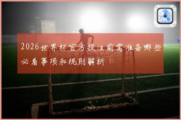 2026世界杯官方投注前需准备哪些必看事项和规则解析