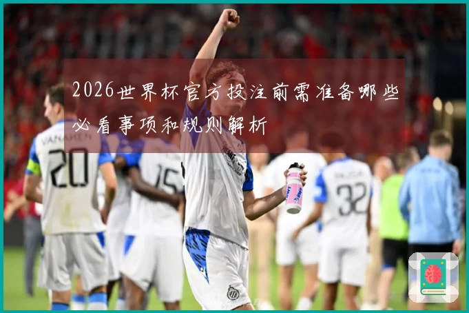 2026世界杯官方投注前需准备哪些必看事项和规则解析