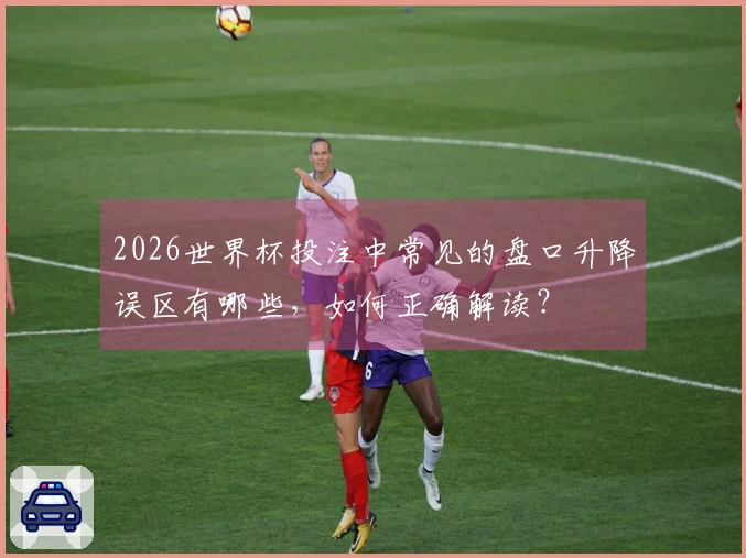 2026世界杯投注中常见的盘口升降误区有哪些，如何正确解读？